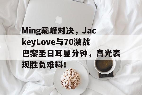 极速竞猜-包含Ming巅峰对决，JackeyLove与70激战巴黎圣日耳曼分钟，高光表现胜负难料！的词条